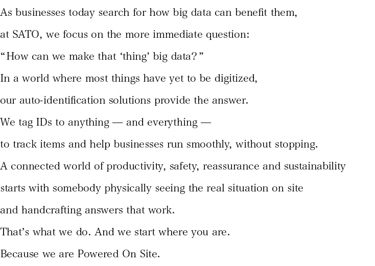 As businesses today search for how big data can benefit them, at SATO, we focus on the more immediate question:“ How can we make that ‘thing’ big data? ” In a world where most things have yet to be digitized, our auto-identification solutions provide the answer. We tag IDs to anything — and everything — to track items and help businesses run smoothly, without stopping.A connected world of productivity, safety, reassurance and sustainability starts with somebody physically seeing the real situation on site and handcrafting answers that work. That’s what we do. And we start where you are. Because we are Powered On Site. 